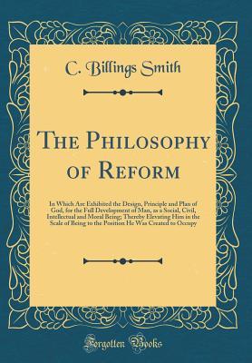 Download The Philosophy of Reform: In Which Are Exhibited the Design, Principle and Plan of God, for the Full Development of Man, as a Social, Civil, Intellectual and Moral Being; Thereby Elevating Him in the Scale of Being to the Position He Was Created to Occupy - C Billings Smith file in PDF