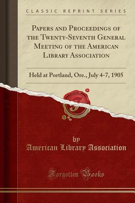 Read Papers and Proceedings of the Twenty-Seventh General Meeting of the American Library Association: Held at Portland, Ore., July 4-7, 1905 (Classic Reprint) - American Library Association file in PDF