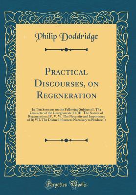 Download Practical Discourses, on Regeneration: In Ten Sermons on the Following Subjects: I. the Character of the Unregenerate; II. III. the Nature of Regeneration; IV. V. VI. the Necessity and Importance of It; VII. the Divine Influences Necessary to Produce It - Philip Doddridge file in PDF