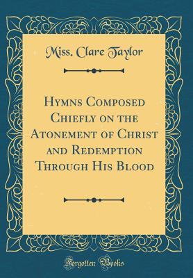 Download Hymns Composed Chiefly on the Atonement of Christ and Redemption Through His Blood (Classic Reprint) - Miss Clare Taylor | PDF