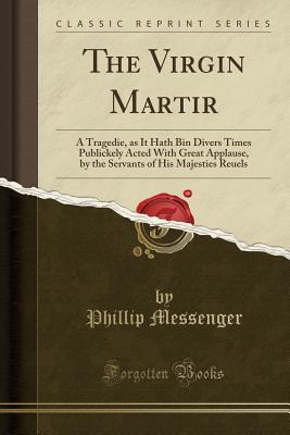 Read online The Virgin Martir: A Tragedie, as It Hath Bin Divers Times Publickely Acted with Great Applause, by the Servants of His Majesties Reuels (Classic Reprint) - Phillip Messenger | ePub
