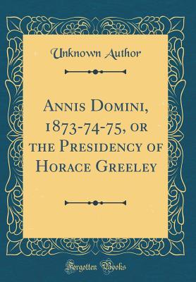 Read Annis Domini, 1873-74-75, or the Presidency of Horace Greeley (Classic Reprint) - Unknown file in ePub