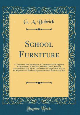 Read School Furniture: A Treatise on Its Construction in Compliance with Hygienic Requirements, with Plates, Detailed Tables, Scales of Measurement, Etc;, by the Use of Which a Single Desk May Be So Adjusted as to Suit the Requirements of a Scholar of Any Size - G a Bobrick | PDF