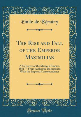 Read The Rise and Fall of the Emperor Maximilian: A Narrative of the Mexican Empire, 1861-7; From Authentic Documents; With the Imperial Correspondence (Classic Reprint) - Emile De Keratry | PDF