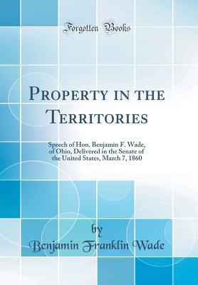 Download Property in the Territories: Speech of Hon. Benjamin F. Wade, of Ohio, Delivered in the Senate of the United States, March 7, 1860 (Classic Reprint) - Benjamin Franklin Wade file in PDF