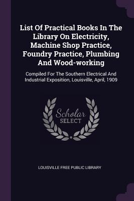 Download List of Practical Books in the Library on Electricity, Machine Shop Practice, Foundry Practice, Plumbing and Wood-Working: Compiled for the Southern Electrical and Industrial Exposition, Louisville, April, 1909 - Louisville Free Public Library file in PDF