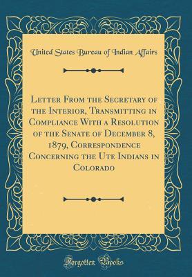 Read Letter from the Secretary of the Interior, Transmitting in Compliance with a Resolution of the Senate of December 8, 1879, Correspondence Concerning the Ute Indians in Colorado (Classic Reprint) - U.S. Bureau of Indian Affairs file in PDF
