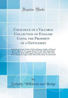 Read Catalogue of a Valuable Collection of English Coins, the Property of a Gentleman: Gold; Early British-Nobles, Half and Quarter Nobles of Edward III, IV, Henry V, VI; Angels, Henry VI, VII, VIII, Edward IV, Richard III, Mary; Half Angels, Edward IV, Henry - Sotheby Wilkinson and Hodge | ePub