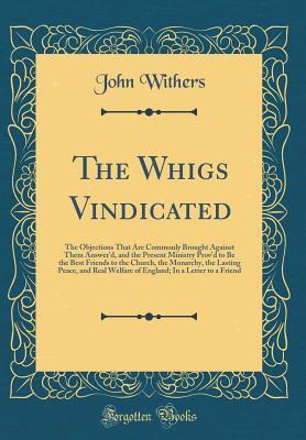 Read online The Whigs Vindicated: The Objections That Are Commonly Brought Against Them Answer'd, and the Present Ministry Prov'd to Be the Best Friends to the Church, the Monarchy, the Lasting Peace, and Real Welfare of England; In a Letter to a Friend - John Withers | PDF