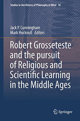 Read online Robert Grosseteste and the pursuit of Religious and Scientific Learning in the Middle Ages (Studies in the History of Philosophy of Mind Book 18) - Jack P. Cunningham file in ePub