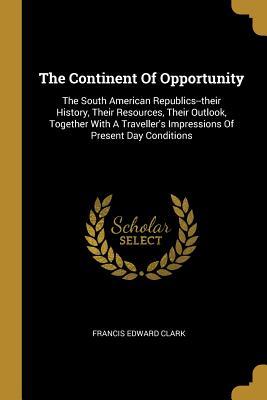 Read The Continent of Opportunity: The South American Republics--Their History, Their Resources, Their Outlook, Together with a Traveller's Impressions of Present Day Conditions - Francis Edward Clark | ePub